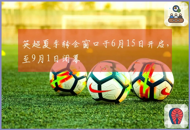 英超夏季转会窗口于6月15日开启，至9月1日闭幕