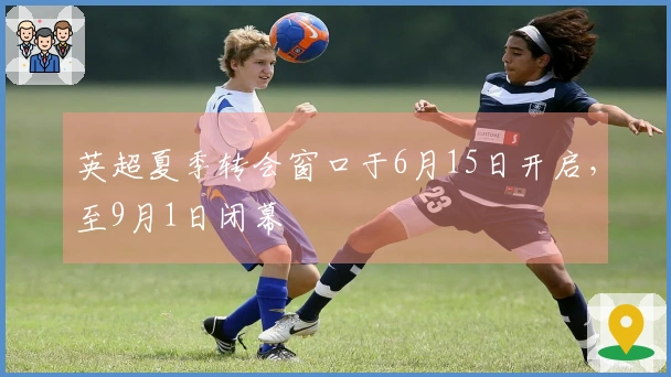 英超夏季转会窗口于6月15日开启，至9月1日闭幕